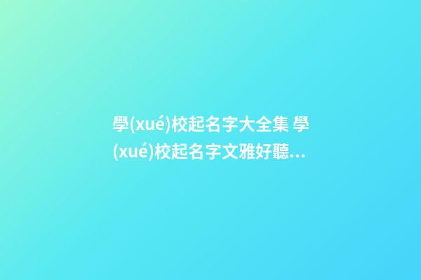 學(xué)校起名字大全集 學(xué)校起名字文雅好聽2023最新